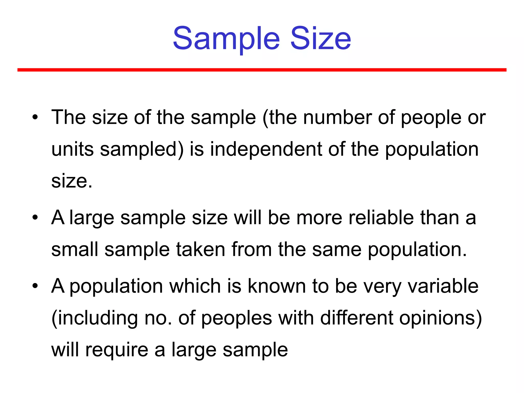 Sample Size
• The size of the sample (the number of people or
units sampled) is independent of the population
size.
• A large sample size will be more reliable than a
small sample taken from the same population.
• A population which is known to be very variable
(including no. of peoples with different opinions)
will require a large sample
 