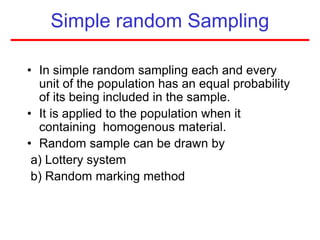 Simple random Sampling
• In simple random sampling each and every
unit of the population has an equal probability
of its being included in the sample.
• It is applied to the population when it
containing homogenous material.
• Random sample can be drawn by
a) Lottery system
b) Random marking method
 