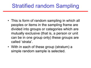 Stratified random Sampling
• This is form of random sampling in which all
peoples or items in the sampling frame are
divided into groups or categories which are
mutually exclusive (that is, a person or unit
can be in one group only) these groups are
called ‘strata’.
• With in each of these group (stratum) a
simple random sample is selected.
 