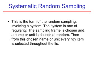 Systematic Random Sampling
• This is the form of the random sampling,
involving a system. The system is one of
regularity. The sampling frame is chosen and
a name or unit is chosen at random. Then
from this chosen name or unit every nth item
is selected throughout the lis.
 