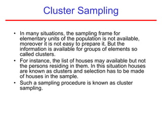 Cluster Sampling
• In many situations, the sampling frame for
elementary units of the population is not available,
moreover it is not easy to prepare it. But the
information is available for groups of elements so
called clusters.
• For instance, the list of houses may available but not
the persons residing in them. In this situation houses
are known as clusters and selection has to be made
of houses in the sample.
• Such a sampling procedure is known as cluster
sampling.
 