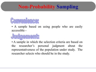 • A sample based on using people who are easily
accessible -
• A sample in which the selection criteria are based on
the researcher’s personal judgment about the
representativeness of the population under study. The
researcher selects who should be in the study.
Non-Probability Sampling
 