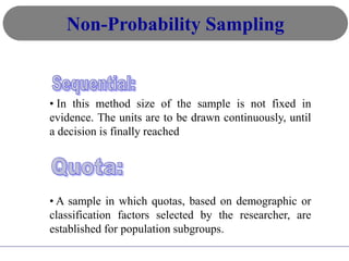 • In this method size of the sample is not fixed in
evidence. The units are to be drawn continuously, until
a decision is finally reached
• A sample in which quotas, based on demographic or
classification factors selected by the researcher, are
established for population subgroups.
Non-Probability Sampling
 