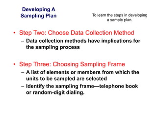 To learn the steps in developing
a sample plan.
Developing A
Sampling Plan
• Step Two: Choose Data Collection Method
– Data collection methods have implications for
the sampling process
• Step Three: Choosing Sampling Frame
– A list of elements or members from which the
units to be sampled are selected
– Identify the sampling frame—telephone book
or random-digit dialing.
 