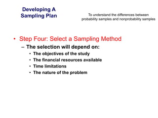 To understand the differences between
probability samples and nonprobability samples
Developing A
Sampling Plan
• Step Four: Select a Sampling Method
– The selection will depend on:
• The objectives of the study
• The financial resources available
• Time limitations
• The nature of the problem
 