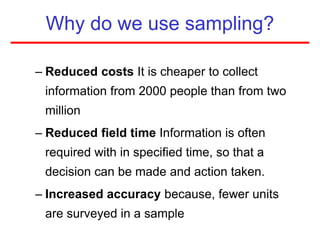 Why do we use sampling?
– Reduced costs It is cheaper to collect
information from 2000 people than from two
million
– Reduced field time Information is often
required with in specified time, so that a
decision can be made and action taken.
– Increased accuracy because, fewer units
are surveyed in a sample
 