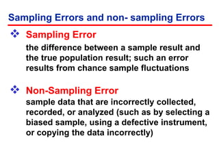  Sampling Error
the difference between a sample result and
the true population result; such an error
results from chance sample fluctuations
 Non-Sampling Error
sample data that are incorrectly collected,
recorded, or analyzed (such as by selecting a
biased sample, using a defective instrument,
or copying the data incorrectly)
Sampling Errors and non- sampling Errors
 