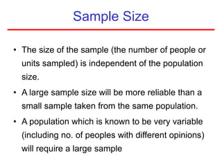 Sample Size
• The size of the sample (the number of people or
units sampled) is independent of the population
size.
• A large sample size will be more reliable than a
small sample taken from the same population.
• A population which is known to be very variable
(including no. of peoples with different opinions)
will require a large sample
 