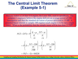 The Central Limit Theorem
(Example 5-1)

Slide 18

Mercury makes a 2.4 liter V-6 engine, the Laser XRi, used in speedboats. The
company’s engineers believe the engine delivers an average power of 220
horsepower and that the standard deviation of power delivered is 15 HP. A
potential buyer intends to sample 100 engines (each engine is to be run a single
time). What is the probability that the sample mean will be less than 217HP?

 X   217  
P ( X  217)  P




 n
n














217  220
217  220
 P Z 
  P Z 

15
15








10
100
 P ( Z  2)  0.0228
Sampling and Sampling Distributions By Shakeel Nouman M.Phil Statistics Govt. College University Lahore, Statistical Officer

 