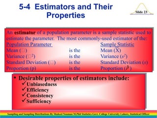 5-4 Estimators and Their
Properties

Slide 23

An estimator of a population parameter is a sample statistic used to
estimate the parameter. The most commonly-used estimator of the:
Population Parameter
Sample Statistic
Mean (
)
is the
Mean (X)
2
Variance ( )
is the
Variance (s2)
Standard Deviation (
)
is the
Standard Deviation (s)

Proportion (p)
is the
Proportion ( p )

• Desirable properties of estimators include:
Unbiasedness
Efficiency
Consistency
Sufficiency

Sampling and Sampling Distributions By Shakeel Nouman M.Phil Statistics Govt. College University Lahore, Statistical Officer

 