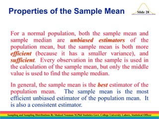 Properties of the Sample Mean

Slide 28

For a normal population, both the sample mean and
sample median are unbiased estimators of the
population mean, but the sample mean is both more
efficient (because it has a smaller variance), and
sufficient. Every observation in the sample is used in
the calculation of the sample mean, but only the middle
value is used to find the sample median.
In general, the sample mean is the best estimator of the
population mean. The sample mean is the most
efficient unbiased estimator of the population mean. It
is also a consistent estimator.
Sampling and Sampling Distributions By Shakeel Nouman M.Phil Statistics Govt. College University Lahore, Statistical Officer

 