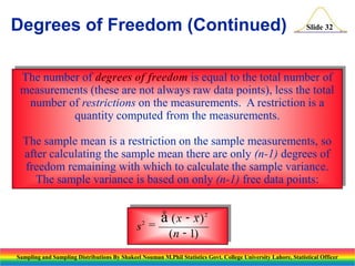Degrees of Freedom (Continued)

Slide 32

The number of degrees of freedom is equal to the total number of
measurements (these are not always raw data points), less the total
number of restrictions on the measurements. A restriction is a
quantity computed from the measurements.
The sample mean is a restriction on the sample measurements, so
after calculating the sample mean there are only (n-1) degrees of
freedom remaining with which to calculate the sample variance.
The sample variance is based on only (n-1) free data points:

s2 =

å (x - x)

2

(n - 1)

Sampling and Sampling Distributions By Shakeel Nouman M.Phil Statistics Govt. College University Lahore, Statistical Officer

 