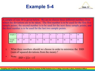 Example 5-4

Slide 33

A sample of size 10 is given below. We are to choose three different numbers from
which the deviations are to be taken. The first number is to be used for the first five
sample points; the second number is to be used for the next three sample points; and
the third number is to be used for the last two sample points.
Sample #

1

2

3

4

5

6

7

8

9

10

Sample
Point

93

97

60

72

96

83

59

66

88

53

i.

What three numbers should we choose in order to minimize the SSD
(sum of squared deviations from the mean).?

•

Note: SSD   ( x  x )

2

Sampling and Sampling Distributions By Shakeel Nouman M.Phil Statistics Govt. College University Lahore, Statistical Officer

 