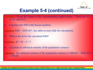 Slide 34

Example 5-4 (continued)
Solution: Choose the means of the corresponding sample points. These are: 83.6,
69.33, and 70.5.
ii.

Calculate the SSD with chosen numbers.

Solution: SSD = 2030.367. See table on next slide for calculations.
iii. What is the df for the calculated SSD?

Solution: df = 10 – 3 = 7.
iv. Calculate an unbiased estimate of the population variance.
Solution: An unbiased estimate of the population variance is SSD/df = 2030.367/7
= 290.05.

Sampling and Sampling Distributions By Shakeel Nouman M.Phil Statistics Govt. College University Lahore, Statistical Officer

 