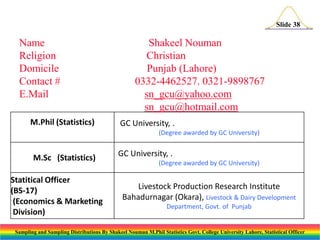 Slide 38

Name
Religion
Domicile
Contact #
E.Mail
M.Phil (Statistics)

Shakeel Nouman
Christian
Punjab (Lahore)
0332-4462527. 0321-9898767
sn_gcu@yahoo.com
sn_gcu@hotmail.com
GC University, .
(Degree awarded by GC University)

M.Sc (Statistics)
Statitical Officer
(BS-17)
(Economics & Marketing
Division)

GC University, .
(Degree awarded by GC University)

Livestock Production Research Institute
Bahadurnagar (Okara), Livestock & Dairy Development
Department, Govt. of Punjab

Sampling and Sampling Distributions By Shakeel Nouman M.Phil Statistics Govt. College University Lahore, Statistical Officer

 