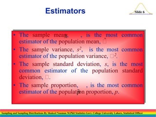 Estimators

Slide 6

• The sample mean,
, is the most common
X
estimator of the population mean, 

• The sample variance, s2, is the most common
2
estimator of the population variance,  .
• The sample standard deviation, s, is the most
common estimator of the population standard
deviation, 
.
• The sample proportion, , is the most common
estimator of the population proportion, p.
p
ˆ

Sampling and Sampling Distributions By Shakeel Nouman M.Phil Statistics Govt. College University Lahore, Statistical Officer

 