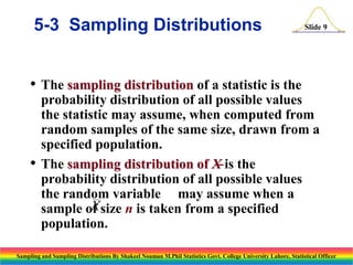 5-3 Sampling Distributions

Slide 9

• The sampling distribution of a statistic is the

•

probability distribution of all possible values
the statistic may assume, when computed from
random samples of the same size, drawn from a
specified population.
The sampling distribution of X is the
probability distribution of all possible values
the random variable may assume when a
X
sample of size n is taken from a specified
population.

Sampling and Sampling Distributions By Shakeel Nouman M.Phil Statistics Govt. College University Lahore, Statistical Officer

 