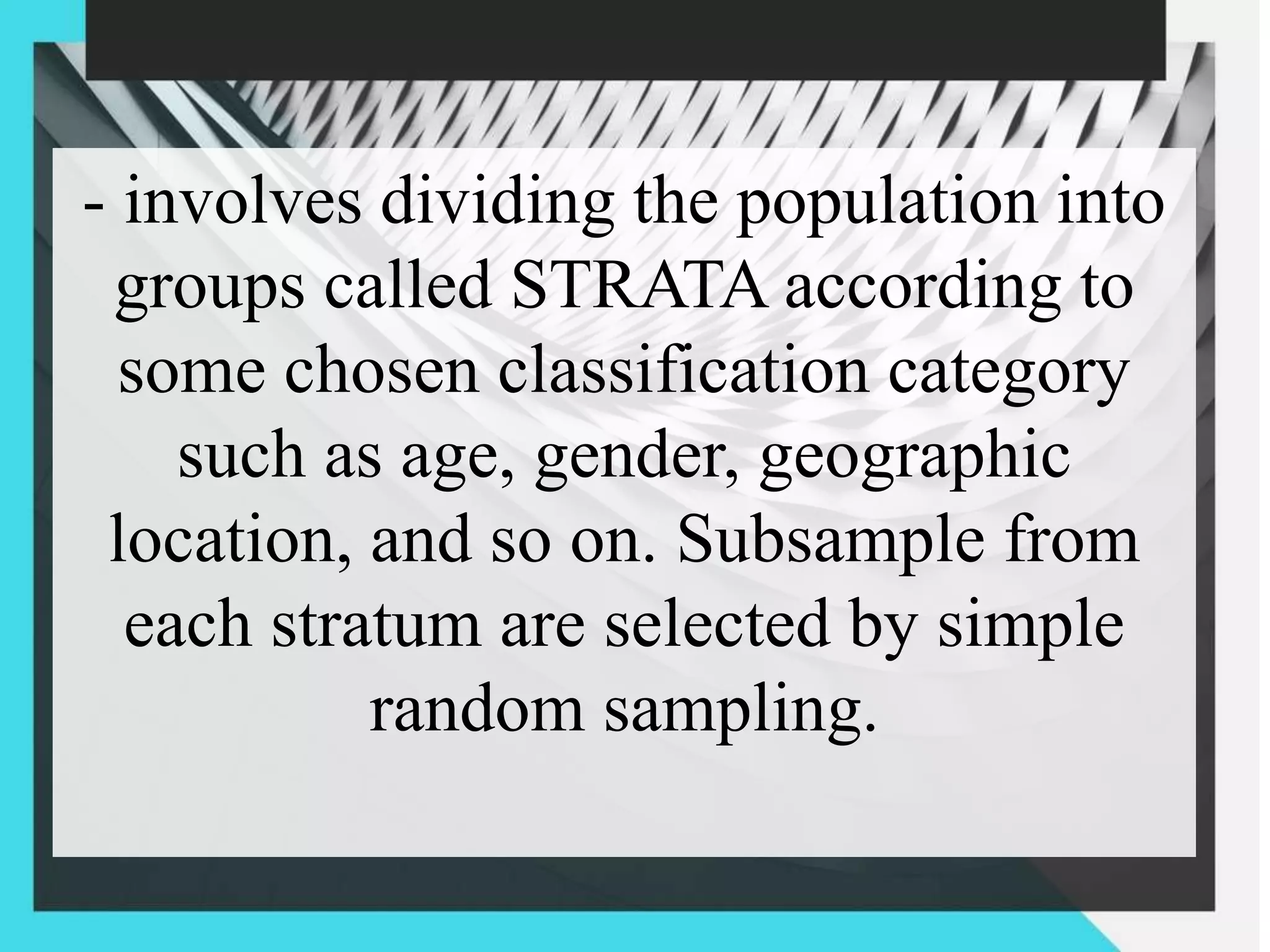 - involves dividing the population into
groups called STRATA according to
some chosen classification category
such as age, gender, geographic
location, and so on. Subsample from
each stratum are selected by simple
random sampling.
 