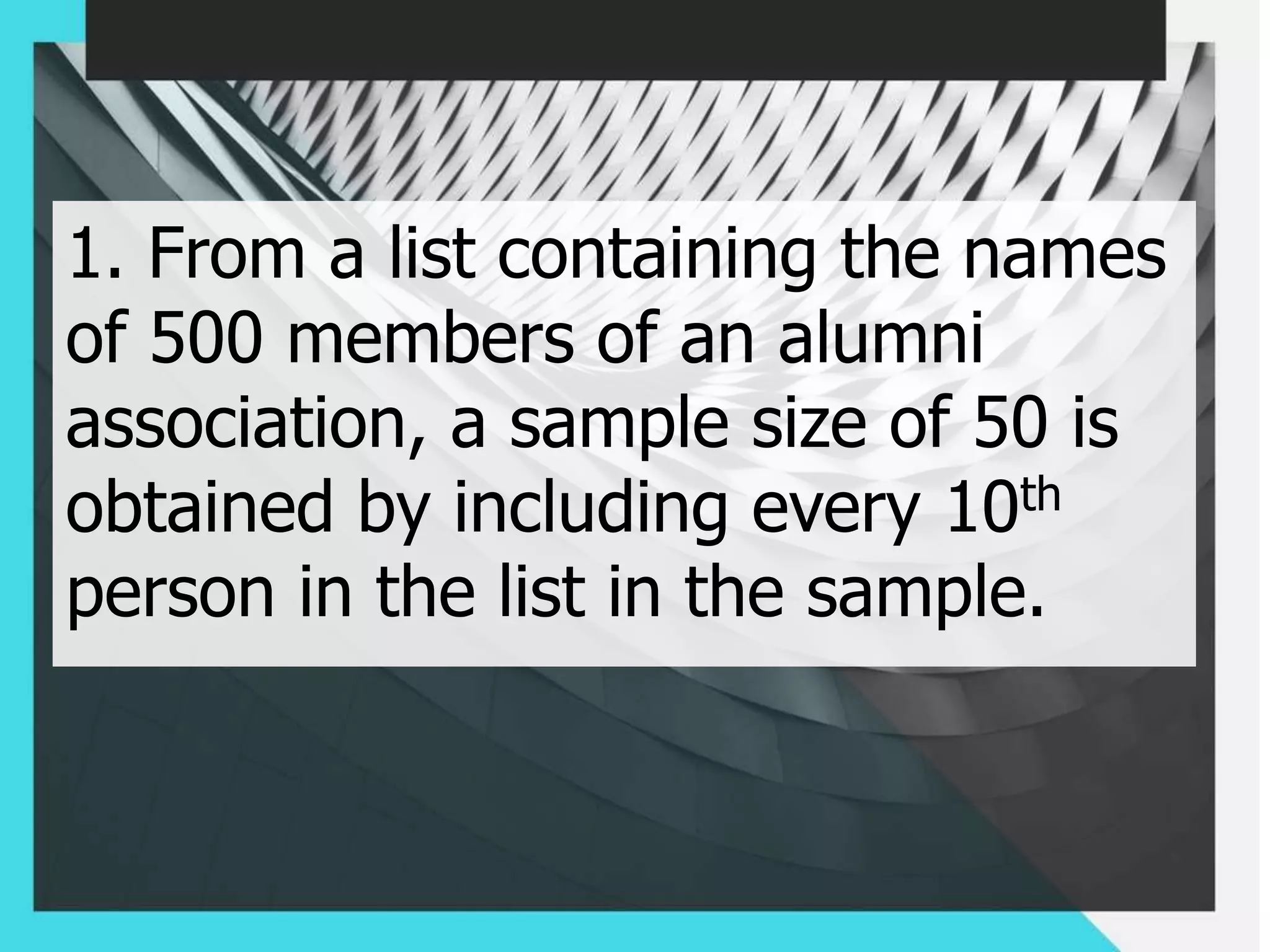 1. From a list containing the names
of 500 members of an alumni
association, a sample size of 50 is
obtained by including every 10th
person in the list in the sample.
 