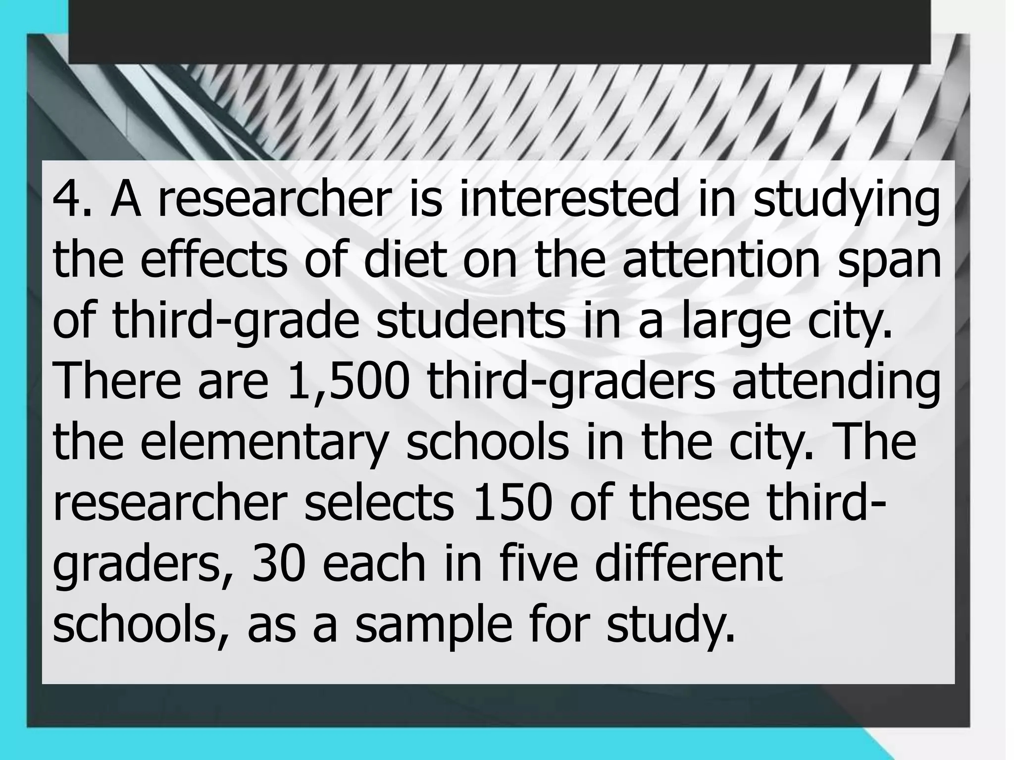 4. A researcher is interested in studying
the effects of diet on the attention span
of third-grade students in a large city.
There are 1,500 third-graders attending
the elementary schools in the city. The
researcher selects 150 of these third-
graders, 30 each in five different
schools, as a sample for study.
 