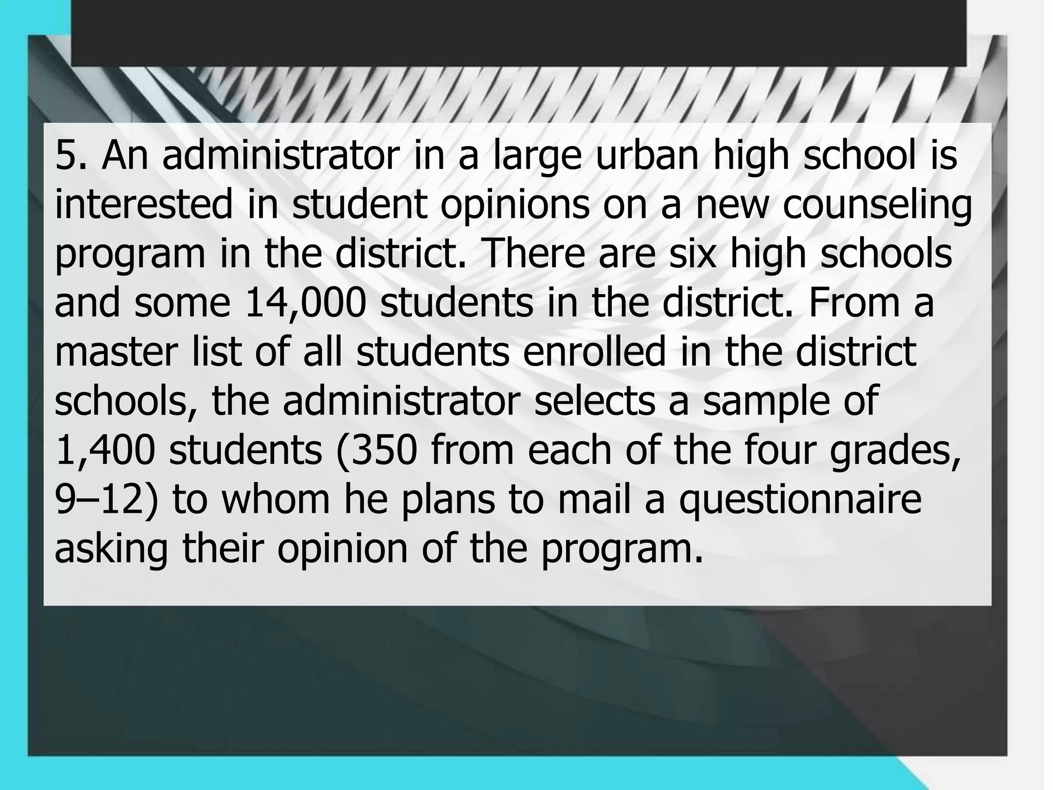 5. An administrator in a large urban high school is
interested in student opinions on a new counseling
program in the district. There are six high schools
and some 14,000 students in the district. From a
master list of all students enrolled in the district
schools, the administrator selects a sample of
1,400 students (350 from each of the four grades,
9–12) to whom he plans to mail a questionnaire
asking their opinion of the program.
 
