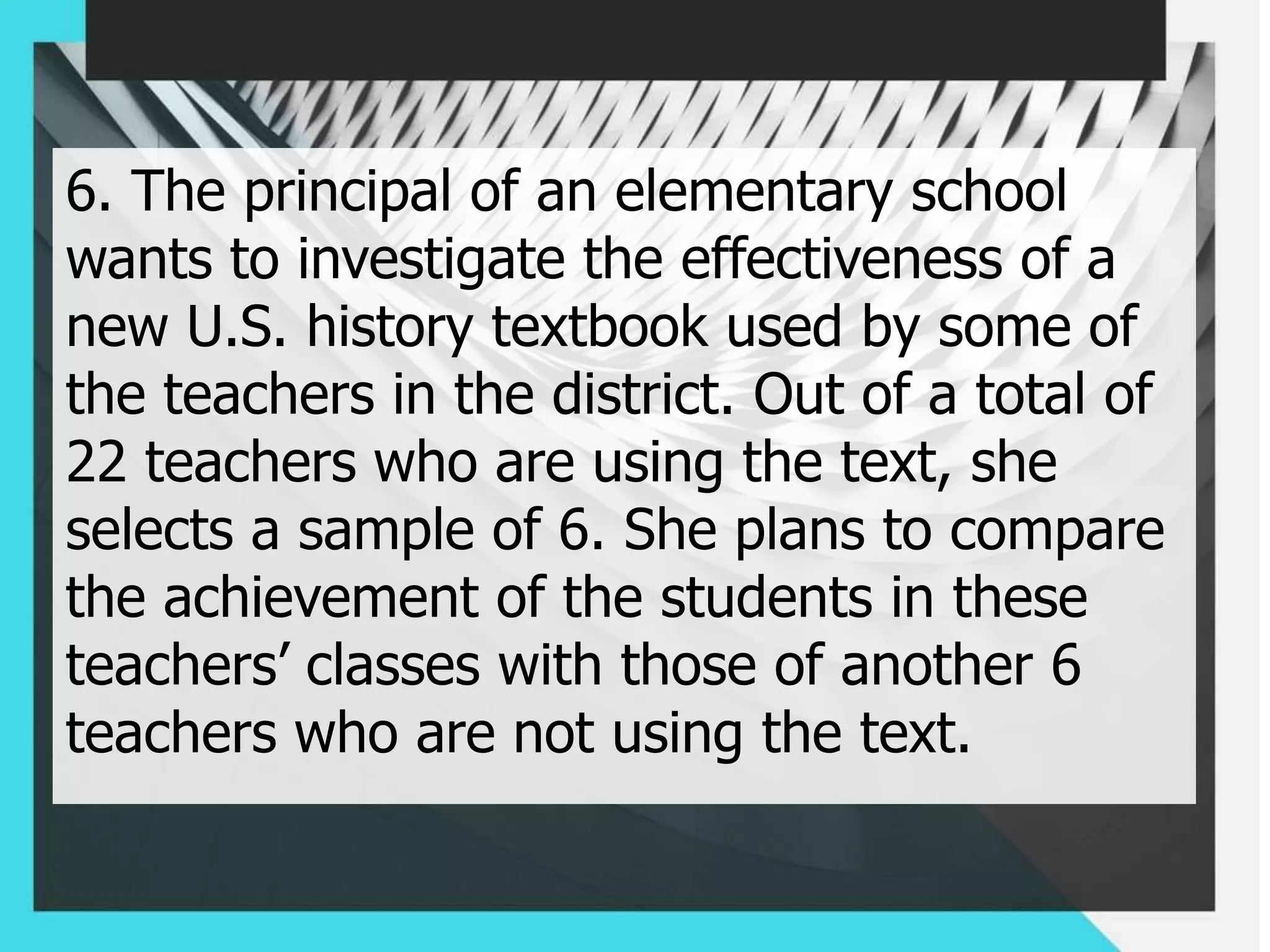 6. The principal of an elementary school
wants to investigate the effectiveness of a
new U.S. history textbook used by some of
the teachers in the district. Out of a total of
22 teachers who are using the text, she
selects a sample of 6. She plans to compare
the achievement of the students in these
teachers’ classes with those of another 6
teachers who are not using the text.
 