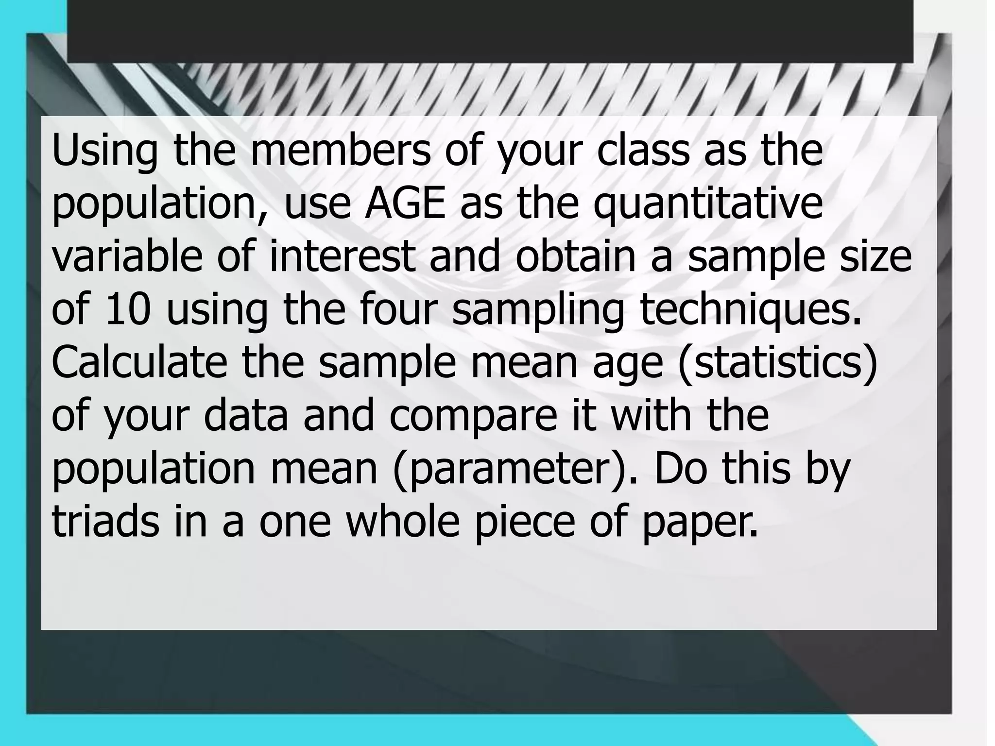 Using the members of your class as the
population, use AGE as the quantitative
variable of interest and obtain a sample size
of 10 using the four sampling techniques.
Calculate the sample mean age (statistics)
of your data and compare it with the
population mean (parameter). Do this by
triads in a one whole piece of paper.
 