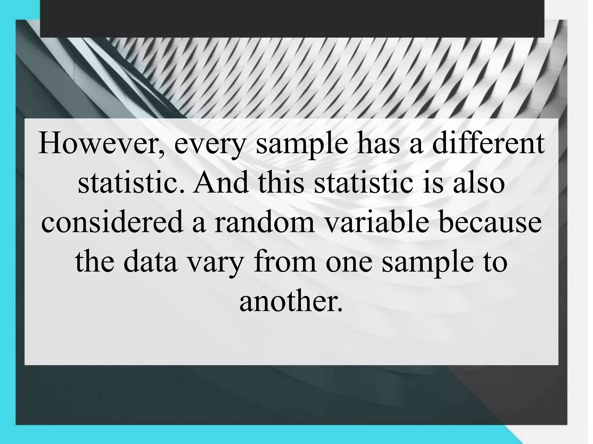 However, every sample has a different
statistic. And this statistic is also
considered a random variable because
the data vary from one sample to
another.
 