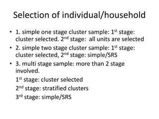 Selection of individual/household
• 1. simple one stage cluster sample: 1st stage:
cluster selected. 2nd stage: all units are selected
• 2. simple two stage cluster sample: 1st stage:
cluster selected, 2nd stage: simple/SRS
• 3. multi stage sample: more than 2 stage
involved.
1st stage: cluster selected
2nd stage: stratified clusters
3rd stage: simple/SRS
 