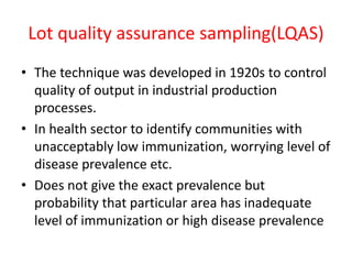 Lot quality assurance sampling(LQAS)
• The technique was developed in 1920s to control
quality of output in industrial production
processes.
• In health sector to identify communities with
unacceptably low immunization, worrying level of
disease prevalence etc.
• Does not give the exact prevalence but
probability that particular area has inadequate
level of immunization or high disease prevalence
 