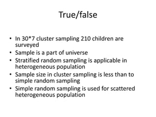 True/false
• In 30*7 cluster sampling 210 children are
surveyed
• Sample is a part of universe
• Stratified random sampling is applicable in
heterogeneous population
• Sample size in cluster sampling is less than to
simple random sampling
• Simple random sampling is used for scattered
heterogeneous population
 