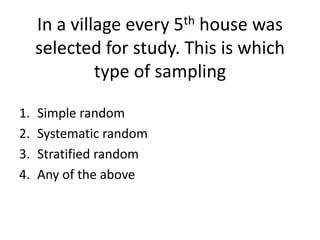 In a village every 5th house was
selected for study. This is which
type of sampling
1. Simple random
2. Systematic random
3. Stratified random
4. Any of the above
 