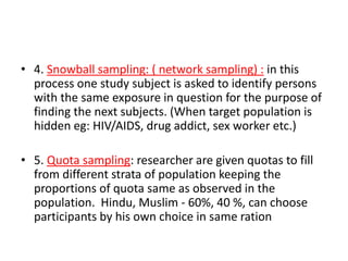 • 4. Snowball sampling: ( network sampling) : in this
process one study subject is asked to identify persons
with the same exposure in question for the purpose of
finding the next subjects. (When target population is
hidden eg: HIV/AIDS, drug addict, sex worker etc.)
• 5. Quota sampling: researcher are given quotas to fill
from different strata of population keeping the
proportions of quota same as observed in the
population. Hindu, Muslim - 60%, 40 %, can choose
participants by his own choice in same ration
 
