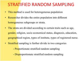 STRATIFIED RANDOM SAMPLING
• This method is used for heterogeneous population
• Researcher divides the entire population into different
homogeneous subgroups or strata.
• The strata are divided according to certain traits such as age,
gender, religion, socio economical status, diagnosis, education,
geographical region, types of institute, types of registered nurse.
• Stratified sampling is further divide in two categories
- Proportionate stratified random sampling
- Disproportionate stratified random sampling
 