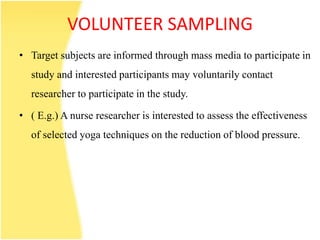 VOLUNTEER SAMPLING
• Target subjects are informed through mass media to participate in
study and interested participants may voluntarily contact
researcher to participate in the study.
• ( E.g.) A nurse researcher is interested to assess the effectiveness
of selected yoga techniques on the reduction of blood pressure.
 