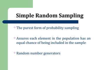 Simple Random Sampling
 The purest form of probability sampling
 Assures each element in the population has an
equal chance of being included in the sample
 Random number generators
 