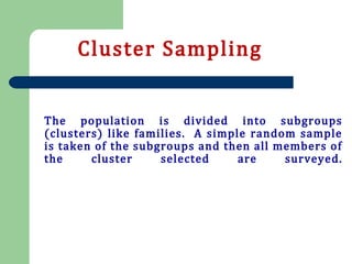 The population is divided into subgroups
(clusters) like families. A simple random sample
is taken of the subgroups and then all members of
the cluster selected are surveyed.
Cluster Sampling
 