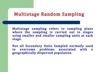 Multistage sampling refers to sampling plans
where the sampling is carried out in stages
using smaller and smaller sampling units at each
stage.
Not all Secondary Units Sampled normally used
to overcome problems associated with a
geographically dispersed population
Multistage Random Sampling
 