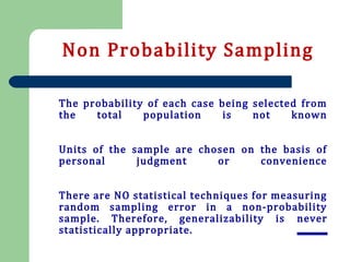 The probability of each case being selected from
the total population is not known
Units of the sample are chosen on the basis of
personal judgment or convenience
There are NO statistical techniques for measuring
random sampling error in a non-probability
sample. Therefore, generalizability is never
statistically appropriate.
Non Probability Sampling
 