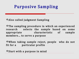 Purposive Sampling
Also called judgment Sampling
The sampling procedure in which an experienced
research selects the sample based on some
appropriate characteristic of sample
members… to serve a purpose
When taking sample reject, people who do not
fit for a particular profile
Start with a purpose in mind
 