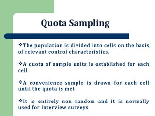 Quota Sampling
The population is divided into cells on the basis
of relevant control characteristics.
A quota of sample units is established for each
cell
A convenience sample is drawn for each cell
until the quota is met
It is entirely non random and it is normally
used for interview surveys
 