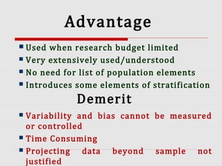 Advantage
 Used when research budget limited
 Very extensively used/understood
 No need for list of population elements
 Introduces some elements of stratification
Demerit
 Variability and bias cannot be measured
or controlled
 Time Consuming
 Projecting data beyond sample not
justified
 