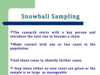 Snowball Sampling
The research starts with a key person and
introduce the next one to become a chain
Make contact with one or two cases in the
population
Ask these cases to identify further cases.
 Stop when either no new cases are given or the
sample is as large as manageable
 