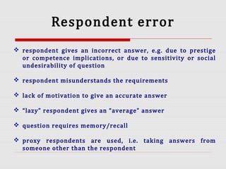 Respondent error
 respondent gives an incorrect answer, e.g. due to prestige
or competence implications, or due to sensitivity or social
undesirability of question
 respondent misunderstands the requirements
 lack of motivation to give an accurate answer
 “lazy” respondent gives an “average” answer
 question requires memory/recall
 proxy respondents are used, i.e. taking answers from
someone other than the respondent
 