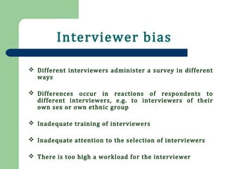 Interviewer bias
 Different interviewers administer a survey in different
ways
 Differences occur in reactions of respondents to
different interviewers, e.g. to interviewers of their
own sex or own ethnic group
 Inadequate training of interviewers
 Inadequate attention to the selection of interviewers
 There is too high a workload for the interviewer
 