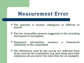 Measurement Error
 The question is unclear, ambiguous or difficult to
answer
 The list of possible answers suggested in the recording
instrument is incomplete
 Requested information assumes a framework
unfamiliar to the respondent
 The definitions used by the survey are different from
those used by the respondent (e.g. how many part-time
employees do you have? See next slide for an example)
 