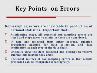 Key Points on Errors
Non-sampling errors are inevitable in production of
national statistics. Important that:-
 At planning stage, all potential non-sampling errors are
listed and steps taken to minimise them are considered.
 If data are collected from other sources, question
procedures adopted for data collection, and data
verification at each step of the data chain.
 Critically view the data collected and attempt to resolve
queries immediately they arise.
 Document sources of non-sampling errors so that results
presented can be interpreted meaningfully.
 