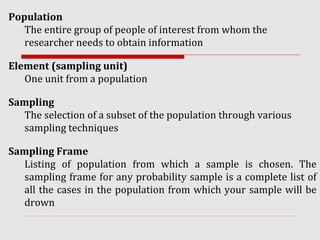 Population
The entire group of people of interest from whom the
researcher needs to obtain information
Element (sampling unit)
One unit from a population
Sampling
The selection of a subset of the population through various
sampling techniques
Sampling Frame
Listing of population from which a sample is chosen. The
sampling frame for any probability sample is a complete list of
all the cases in the population from which your sample will be
drown
 