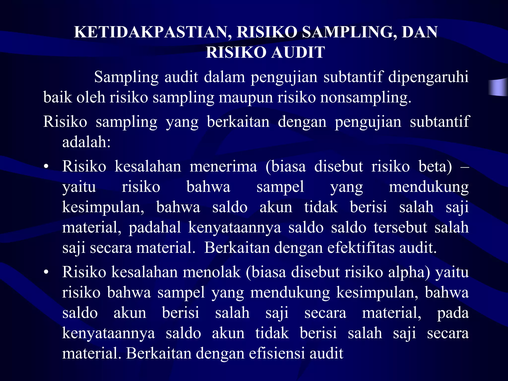 KETIDAKPASTIAN, RISIKO SAMPLING, DAN
                         RISIKO AUDIT
         Sampling audit dalam pengujian subtantif dipengaruhi
baik oleh risiko sampling maupun risiko nonsampling.
Risiko sampling yang berkaitan dengan pengujian subtantif
   adalah:
• Risiko kesalahan menerima (biasa disebut risiko beta) –
   yaitu     risiko   bahwa     sampel     yang     mendukung
   kesimpulan, bahwa saldo akun tidak berisi salah saji
   material, padahal kenyataannya saldo saldo tersebut salah
   saji secara material. Berkaitan dengan efektifitas audit.
• Risiko kesalahan menolak (biasa disebut risiko alpha) yaitu
   risiko bahwa sampel yang mendukung kesimpulan, bahwa
   saldo akun berisi salah saji secara material, pada
   kenyataannya saldo akun tidak berisi salah saji secara
   material. Berkaitan dengan efisiensi audit
 