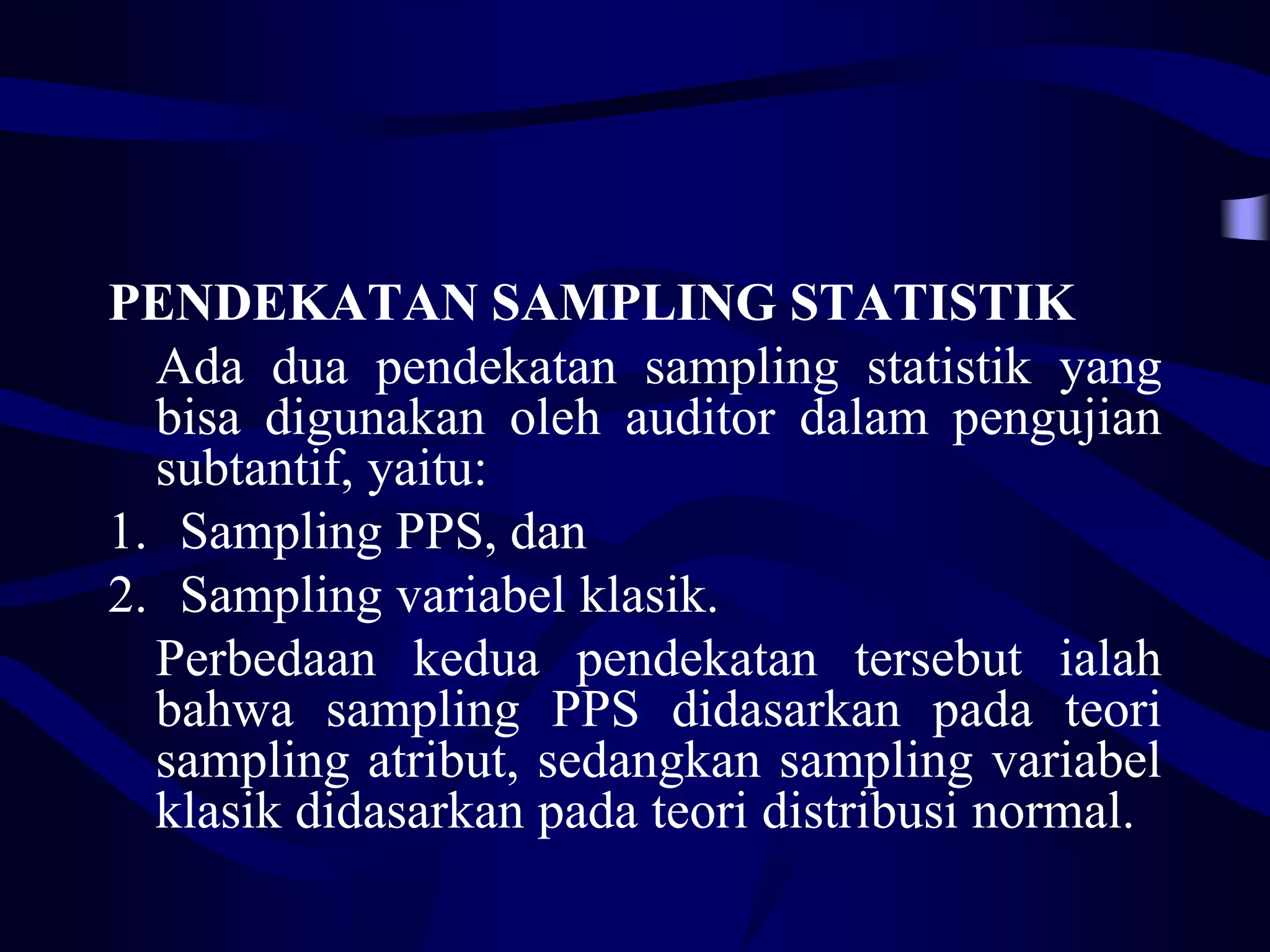 PENDEKATAN SAMPLING STATISTIK
  Ada dua pendekatan sampling statistik yang
  bisa digunakan oleh auditor dalam pengujian
  subtantif, yaitu:
1. Sampling PPS, dan
2. Sampling variabel klasik.
  Perbedaan kedua pendekatan tersebut ialah
  bahwa sampling PPS didasarkan pada teori
  sampling atribut, sedangkan sampling variabel
  klasik didasarkan pada teori distribusi normal.
 